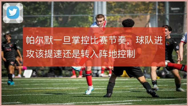 帕尔默一旦掌控比赛节奏,球队进攻该提速还是转入阵地控制