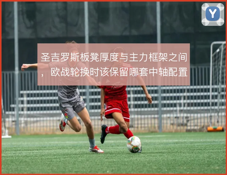 圣吉罗斯板凳厚度与主力框架之间，欧战轮换时该保留哪套中轴配置