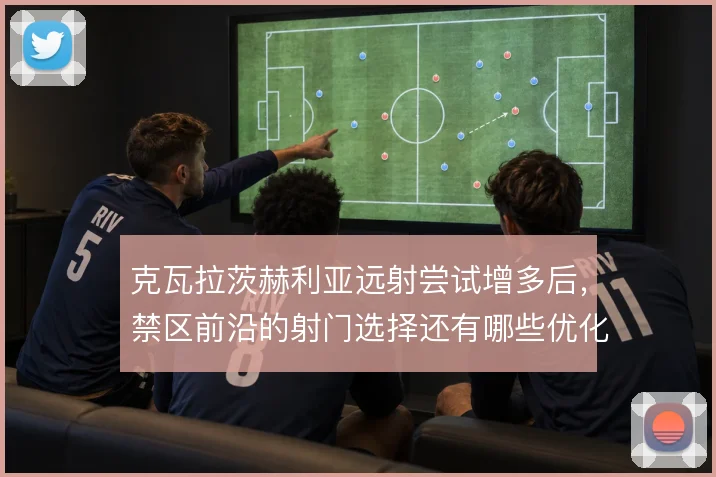 克瓦拉茨赫利亚远射尝试增多后,禁区前沿的射门选择还有哪些优化空间
