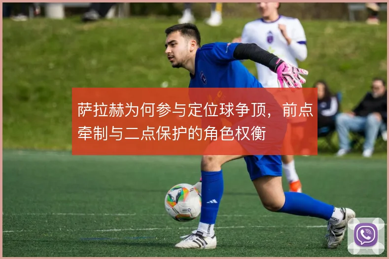 萨拉赫为何参与定位球争顶，前点牵制与二点保护的角色权衡