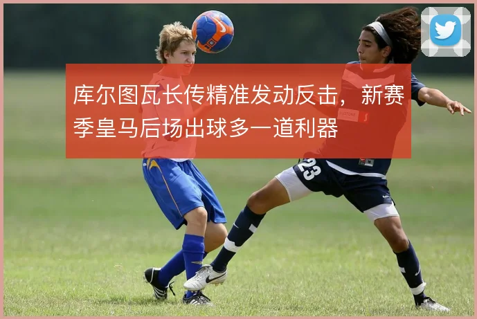 库尔图瓦长传精准发动反击，新赛季皇马后场出球多一道利器
