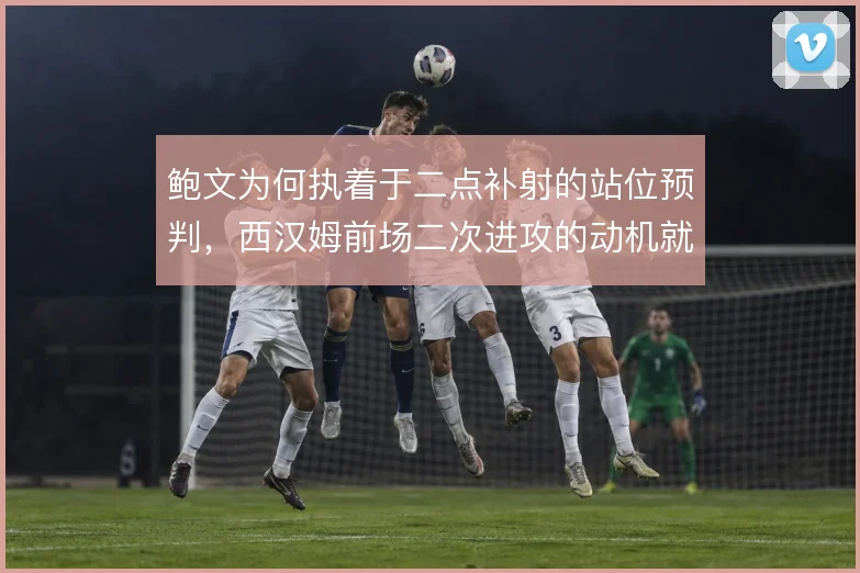鲍文为何执着于二点补射的站位预判，西汉姆前场二次进攻的动机就在这里