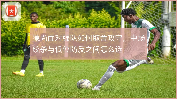 德尚面对强队如何取舍攻守，中场绞杀与低位防反之间怎么选