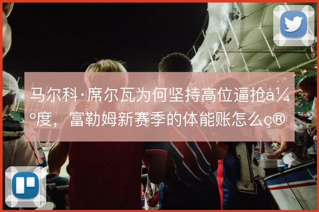 马尔科·席尔瓦为何坚持高位逼抢强度，富勒姆新赛季的体能账怎么算