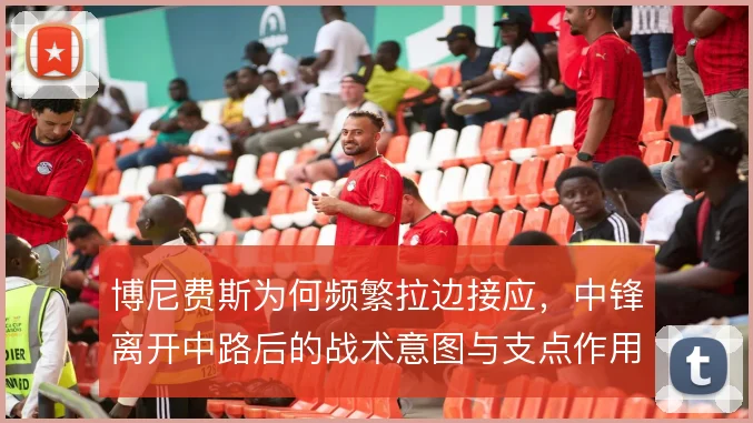 博尼费斯为何频繁拉边接应，中锋离开中路后的战术意图与支点作用解析