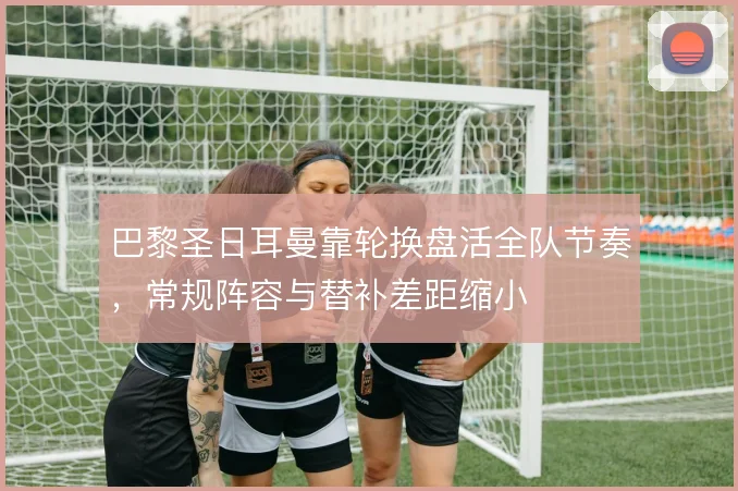 巴黎圣日耳曼靠轮换盘活全队节奏,常规阵容与替补差距缩小