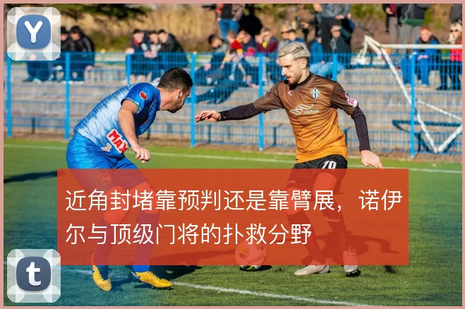 近角封堵靠预判还是靠臂展,诺伊尔与顶级门将的扑救分野