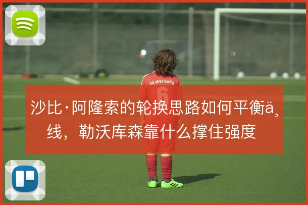 沙比·阿隆索的轮换思路如何平衡三线,勒沃库森靠什么撑住强度