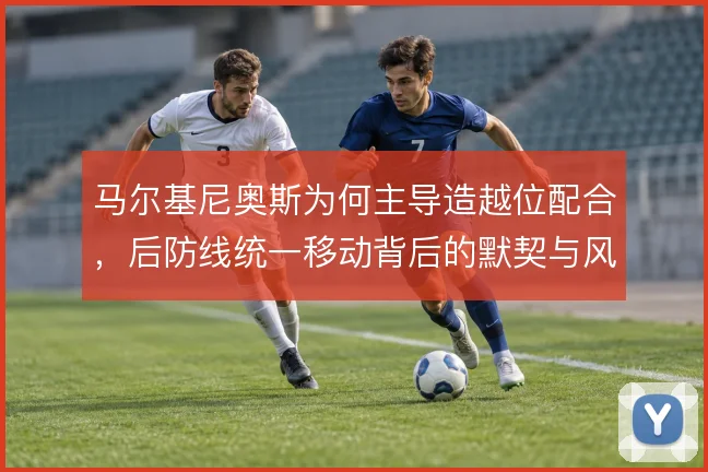 马尔基尼奥斯为何主导造越位配合,后防线统一移动背后的默契与风险