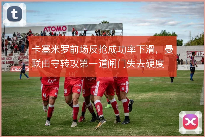 卡塞米罗前场反抢成功率下滑，曼联由守转攻第一道闸门失去硬度