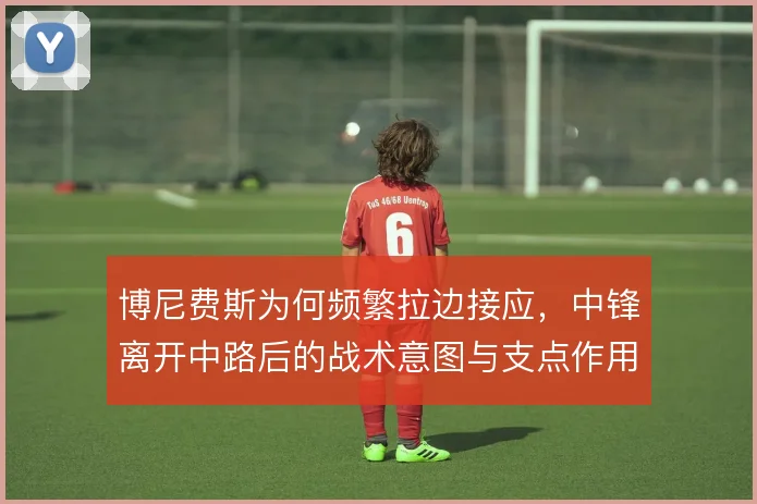 博尼费斯为何频繁拉边接应,中锋离开中路后的战术意图与支点作用解析