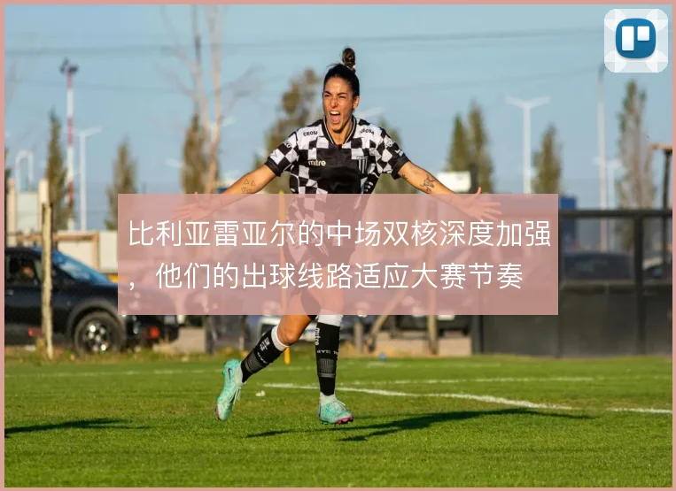 比利亚雷亚尔的中场双核深度加强,他们的出球线路适应大赛节奏