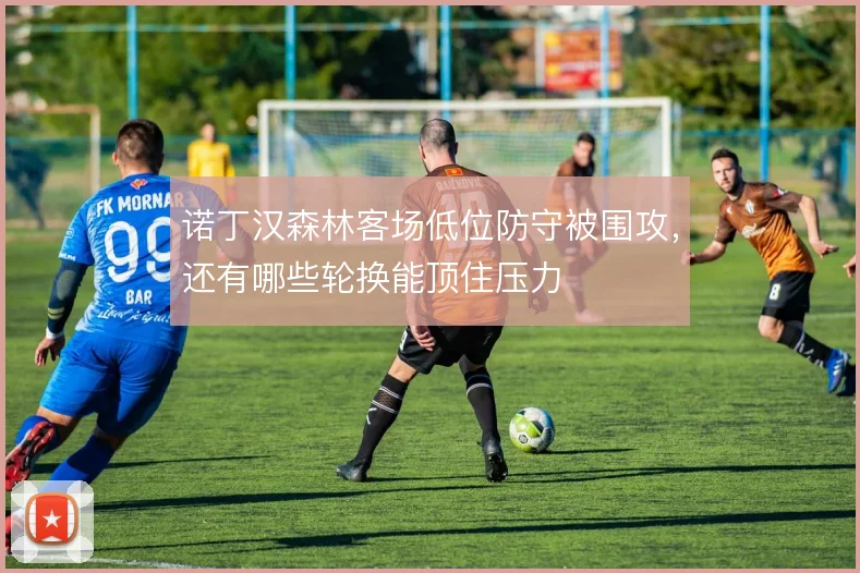 诺丁汉森林客场低位防守被围攻，还有哪些轮换能顶住压力
