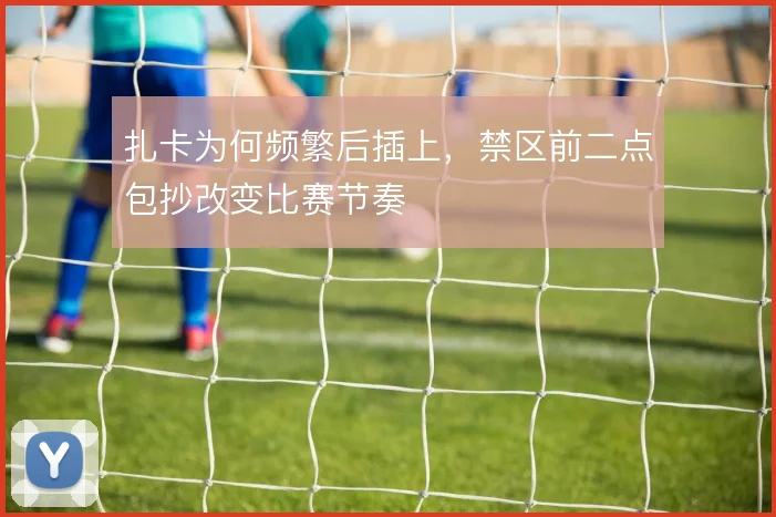 扎卡为何频繁后插上,禁区前二点包抄改变比赛节奏