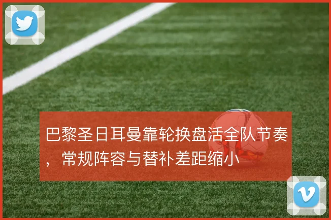 巴黎圣日耳曼靠轮换盘活全队节奏,常规阵容与替补差距缩小