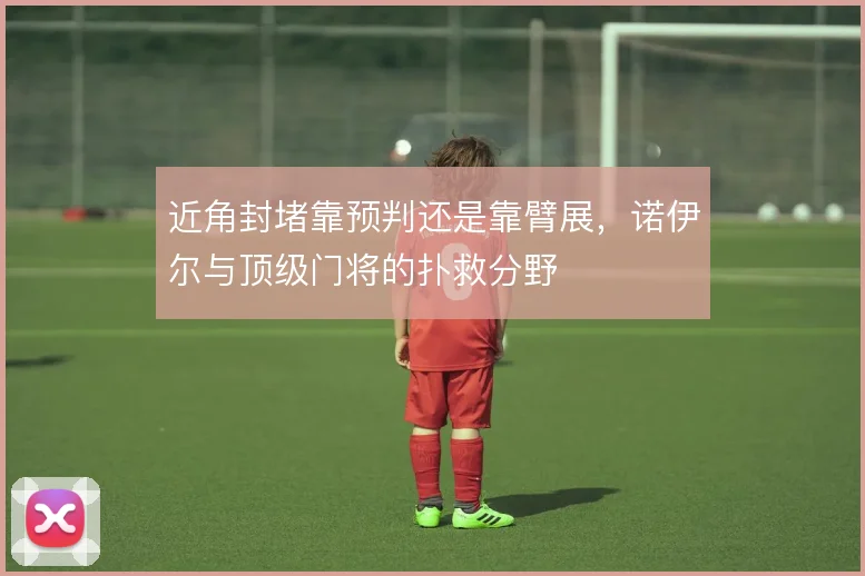 近角封堵靠预判还是靠臂展,诺伊尔与顶级门将的扑救分野