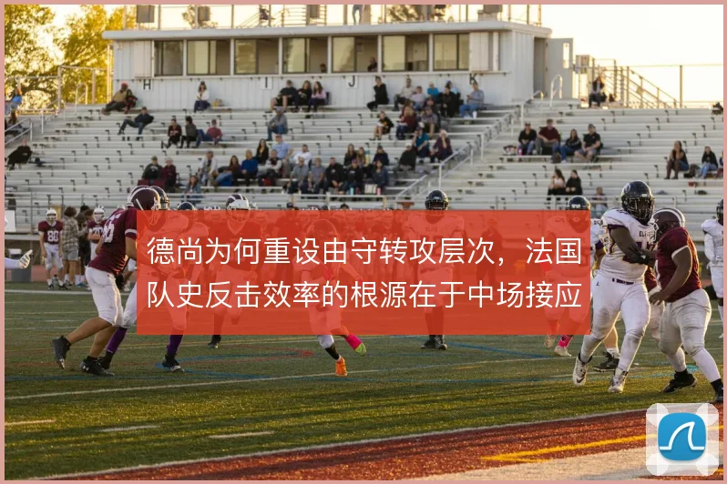 德尚为何重设由守转攻层次，法国队史反击效率的根源在于中场接应结构