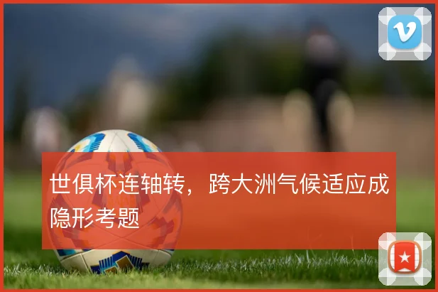 世俱杯连轴转，跨大洲气候适应成隐形考题
