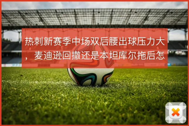 热刺新赛季中场双后腰出球压力大,麦迪逊回撤还是本坦库尔拖后怎么配